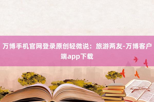 万博手机官网登录原创轻微说：旅游两友-万博客户端app下载