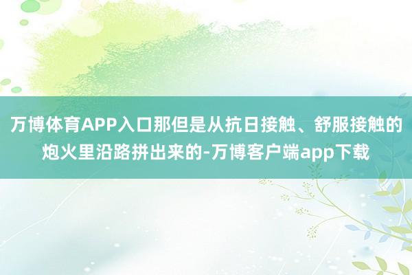万博体育APP入口那但是从抗日接触、舒服接触的炮火里沿路拼出来的-万博客户端app下载