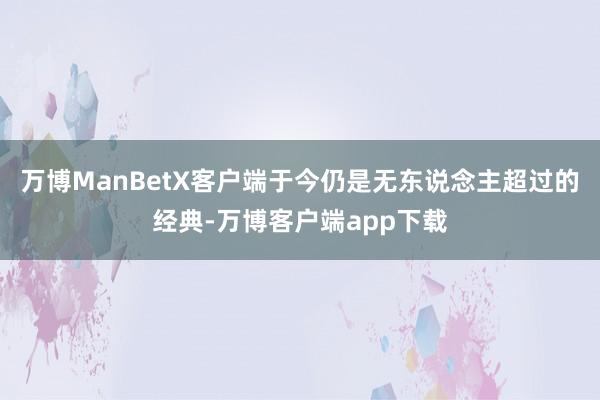 万博ManBetX客户端于今仍是无东说念主超过的经典-万博客户端app下载
