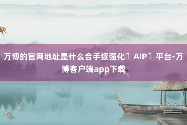万博的官网地址是什么合手续强化 AIP 平台-万博客户端app下载