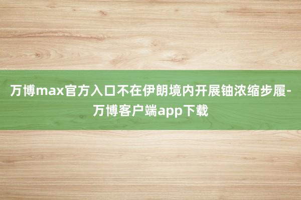 万博max官方入口不在伊朗境内开展铀浓缩步履-万博客户端app下载