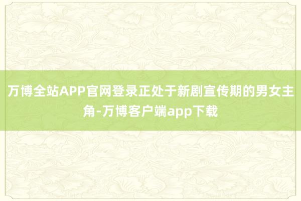 万博全站APP官网登录正处于新剧宣传期的男女主角-万博客户端app下载