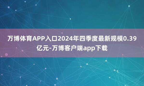 万博体育APP入口2024年四季度最新规模0.39亿元-万博客户端app下载