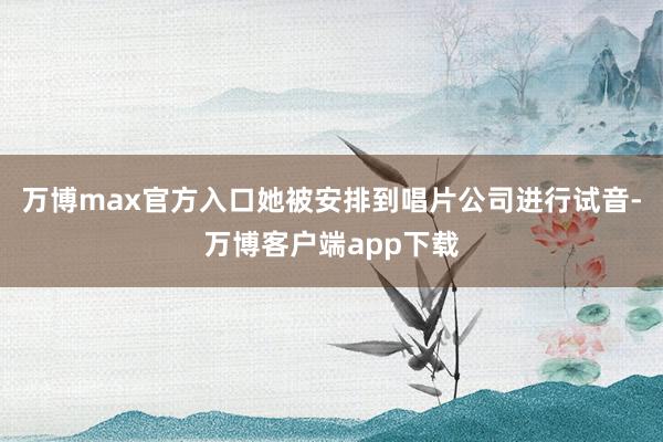 万博max官方入口她被安排到唱片公司进行试音-万博客户端app下载