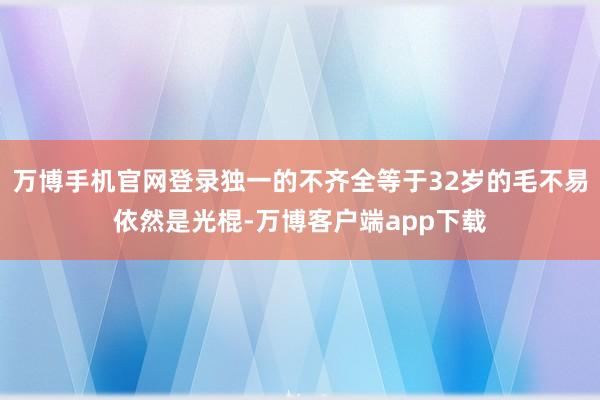 万博手机官网登录独一的不齐全等于32岁的毛不易依然是光棍-万博客户端app下载