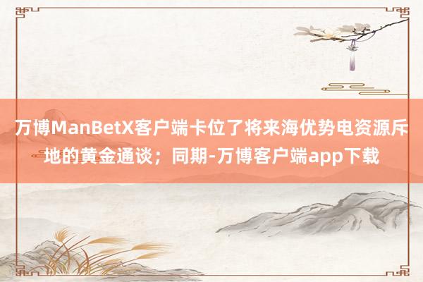 万博ManBetX客户端卡位了将来海优势电资源斥地的黄金通谈；同期-万博客户端app下载