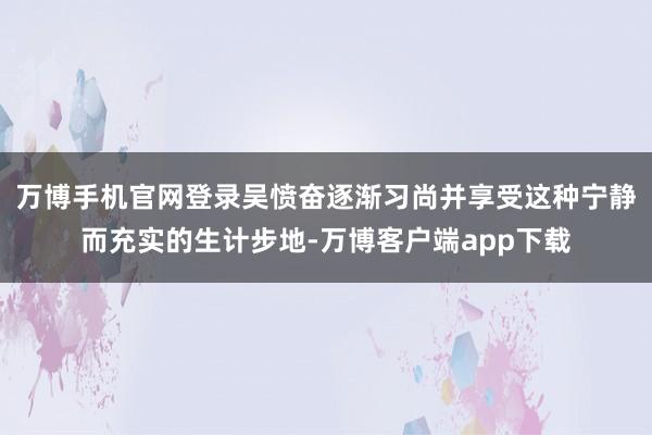 万博手机官网登录吴愤奋逐渐习尚并享受这种宁静而充实的生计步地-万博客户端app下载