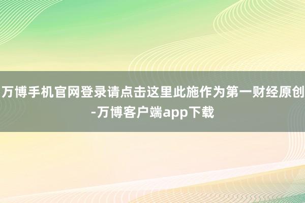 万博手机官网登录请点击这里此施作为第一财经原创-万博客户端app下载