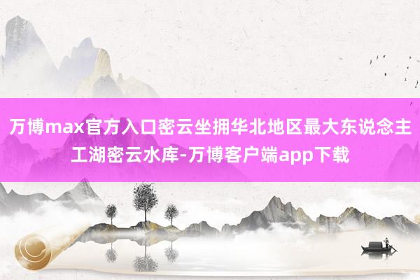 万博max官方入口密云坐拥华北地区最大东说念主工湖密云水库-万博客户端app下载