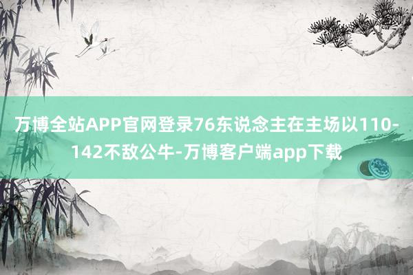 万博全站APP官网登录76东说念主在主场以110-142不敌公牛-万博客户端app下载