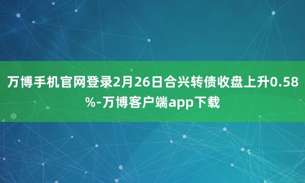 万博手机官网登录2月26日合兴转债收盘上升0.58%-万博客户端app下载