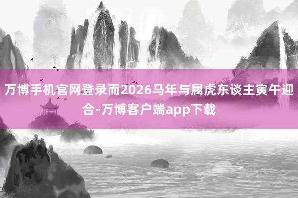 万博手机官网登录而2026马年与属虎东谈主寅午迎合-万博客户端app下载