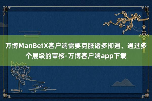 万博ManBetX客户端需要克服诸多抑遏、通过多个层级的审核-万博客户端app下载