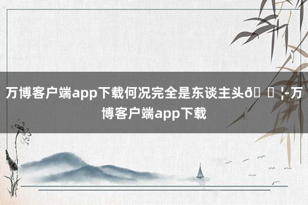 万博客户端app下载何况完全是东谈主头👦-万博客户端app下载