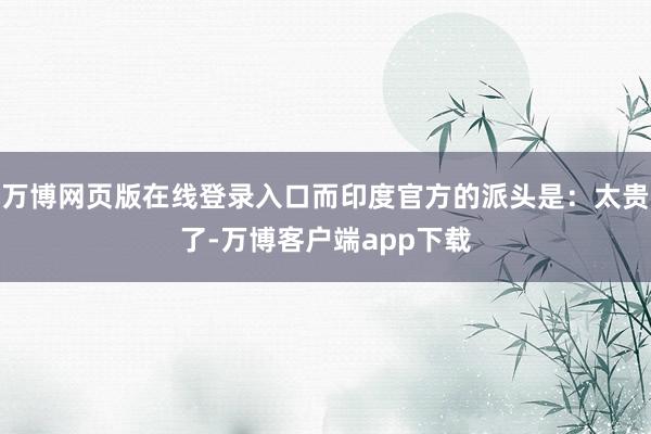 万博网页版在线登录入口而印度官方的派头是：太贵了-万博客户端app下载