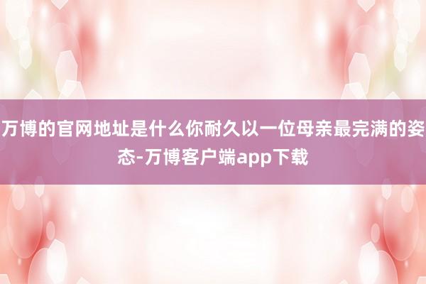 万博的官网地址是什么你耐久以一位母亲最完满的姿态-万博客户端app下载