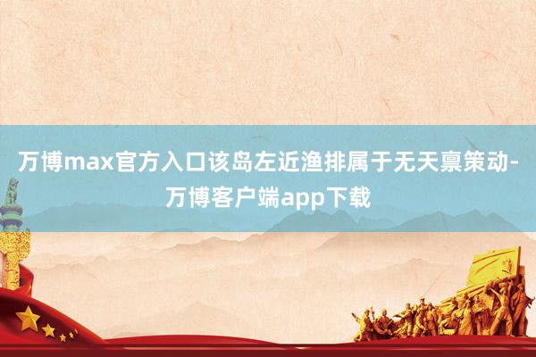 万博max官方入口该岛左近渔排属于无天禀策动-万博客户端app下载
