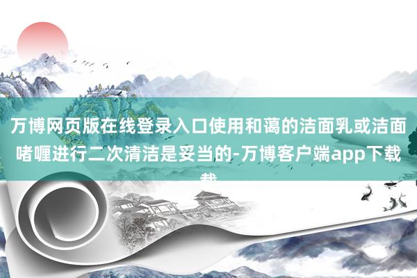 万博网页版在线登录入口使用和蔼的洁面乳或洁面啫喱进行二次清洁是妥当的-万博客户端app下载