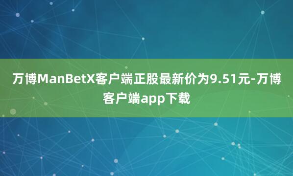 万博ManBetX客户端正股最新价为9.51元-万博客户端app下载