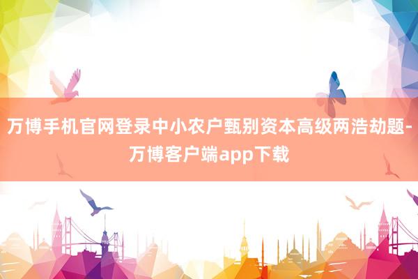 万博手机官网登录中小农户甄别资本高级两浩劫题-万博客户端app下载