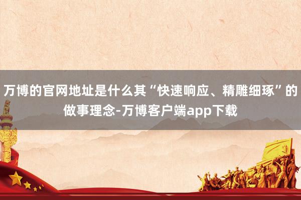 万博的官网地址是什么其“快速响应、精雕细琢”的做事理念-万博客户端app下载