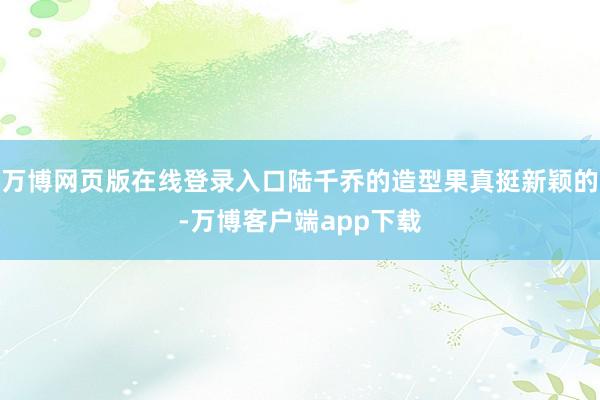 万博网页版在线登录入口陆千乔的造型果真挺新颖的-万博客户端app下载