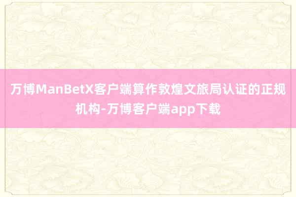 万博ManBetX客户端算作敦煌文旅局认证的正规机构-万博客户端app下载
