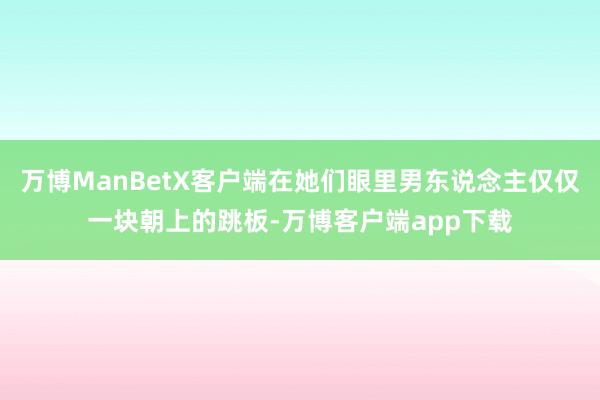 万博ManBetX客户端在她们眼里男东说念主仅仅一块朝上的跳板-万博客户端app下载