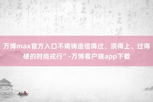万博max官方入口不竭铸造信得过、顶得上、过得硬的时尚戎行”-万博客户端app下载