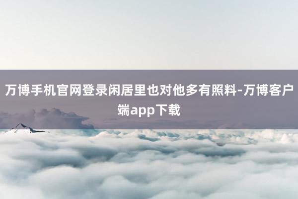 万博手机官网登录闲居里也对他多有照料-万博客户端app下载