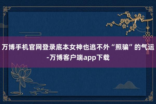 万博手机官网登录底本女神也逃不外“照骗”的气运-万博客户端app下载