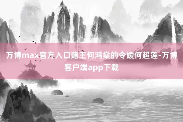 万博max官方入口赌王何鸿燊的令嫒何超莲-万博客户端app下载