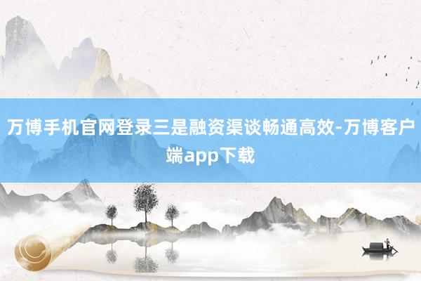 万博手机官网登录三是融资渠谈畅通高效-万博客户端app下载