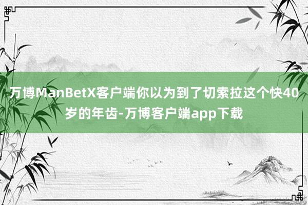 万博ManBetX客户端你以为到了切索拉这个快40岁的年齿-万博客户端app下载