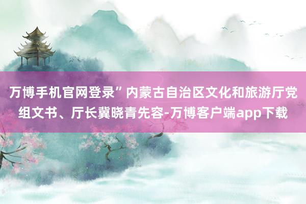 万博手机官网登录”内蒙古自治区文化和旅游厅党组文书、厅长冀晓青先容-万博客户端app下载