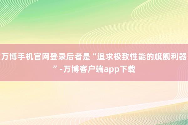 万博手机官网登录后者是“追求极致性能的旗舰利器”-万博客户端app下载
