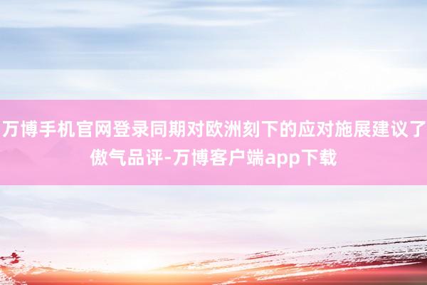 万博手机官网登录同期对欧洲刻下的应对施展建议了傲气品评-万博客户端app下载