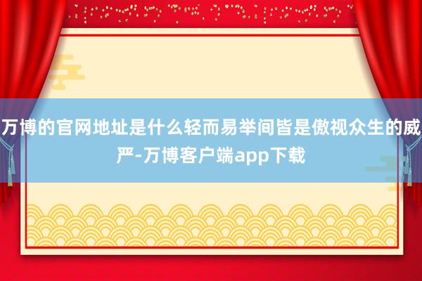 万博的官网地址是什么轻而易举间皆是傲视众生的威严-万博客户端app下载