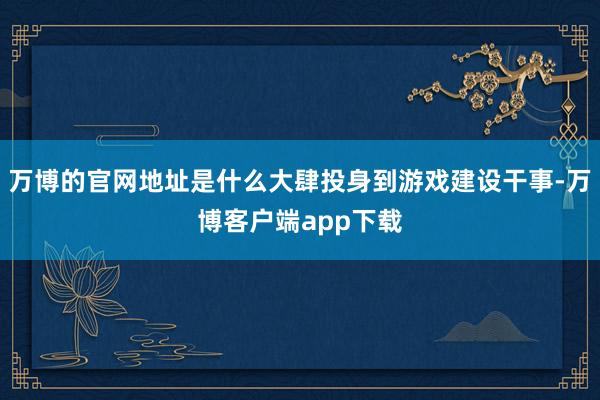 万博的官网地址是什么大肆投身到游戏建设干事-万博客户端app下载
