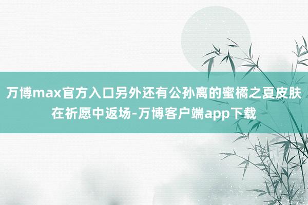 万博max官方入口另外还有公孙离的蜜橘之夏皮肤在祈愿中返场-万博客户端app下载