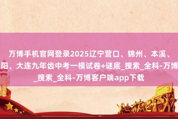 万博手机官网登录2025辽宁营口、锦州、本溪、辽阳、抚顺、沈阳、大连九年齿中考一模试卷+谜底_搜索_全科-万博客户端app下载