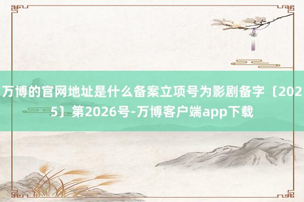 万博的官网地址是什么备案立项号为影剧备字〔2025〕第2026号-万博客户端app下载