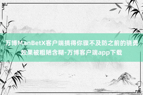 万博ManBetX客户端搞得你骤不及防之前的骁勇效果被粗陋含糊-万博客户端app下载
