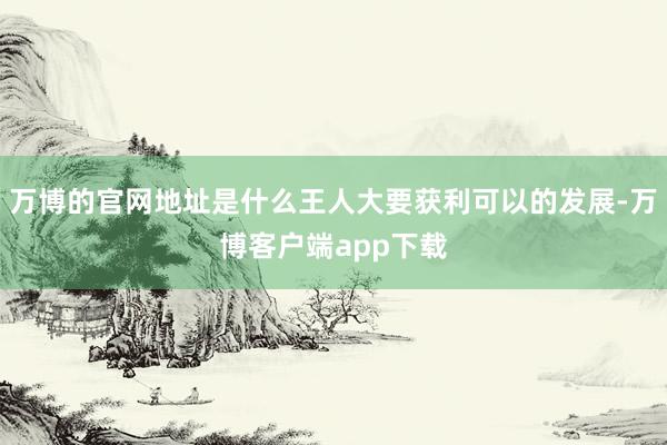 万博的官网地址是什么王人大要获利可以的发展-万博客户端app下载