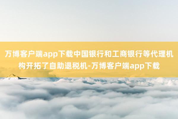 万博客户端app下载中国银行和工商银行等代理机构开拓了自助退税机-万博客户端app下载