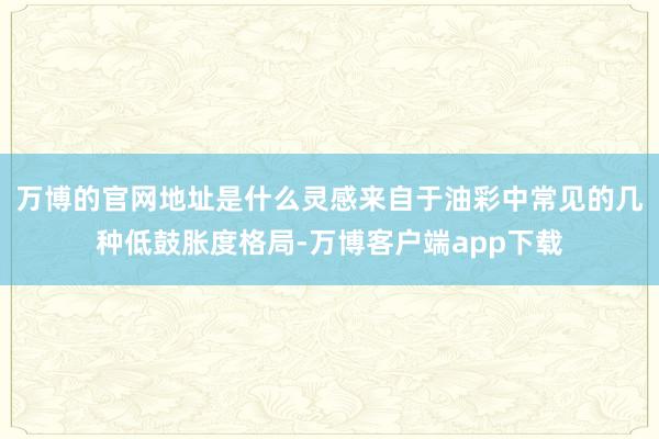 万博的官网地址是什么灵感来自于油彩中常见的几种低鼓胀度格局-万博客户端app下载