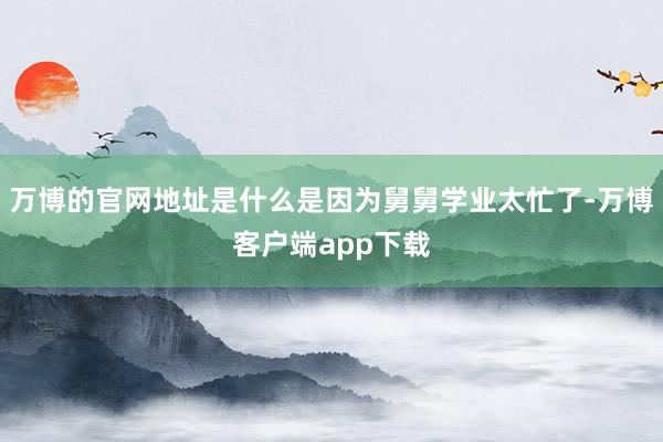 万博的官网地址是什么是因为舅舅学业太忙了-万博客户端app下载