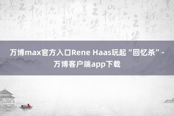 万博max官方入口Rene Haas玩起“回忆杀”-万博客户端app下载