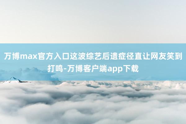 万博max官方入口这波综艺后遗症径直让网友笑到打鸣-万博客户端app下载