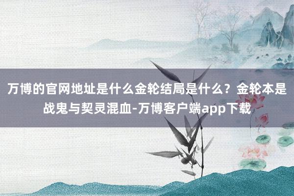 万博的官网地址是什么金轮结局是什么？金轮本是战鬼与契灵混血-万博客户端app下载